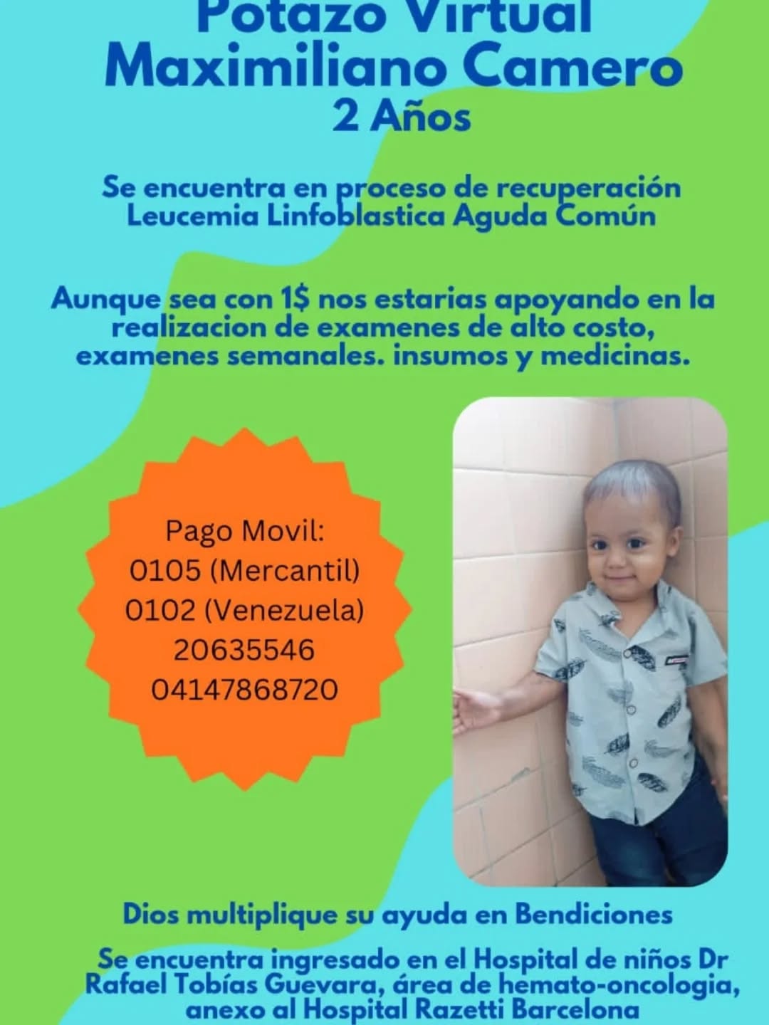 🚨 SERVICIO PÚBLICO: ¡AYUDEMOS A MAXIMILIANO! 🚨

Maximiliano Camero, un pequeño guerrero de tan solo 2 años, se encuentra en pleno proceso de recuperación luchando contra la Leucemia Linfoblástica Aguda Común.

Actualmente está ingresado en el Hospital de Niños Dr. Rafael Tobías Guevara (área de hemato-oncología, anexo al Hospital Razetti en Barcelona). Su familia necesita costear exámenes médicos semanales, tratamientos de alto costo, insumos y medicamentos esenciales.

¡Cada aporte cuenta! Aunque sea con 1$, estarás sumando una gran ayuda para su tratamiento.

💳 Datos para colaborar (Pago Móvil):
Bancos disponibles: 0105 (Mercantil) o 0102 (Venezuela)

Cédula de identidad: 20.635.546
Teléfono: 0414-7868720

"Dios multiplique su ayuda en Bendiciones."
Si no tienes la posibilidad de realizar un aporte económico, nos ayudas muchísimo compartiendo esta publicación con tus familiares y amigos. ¡Tu difusión salva vidas! 🙏✨