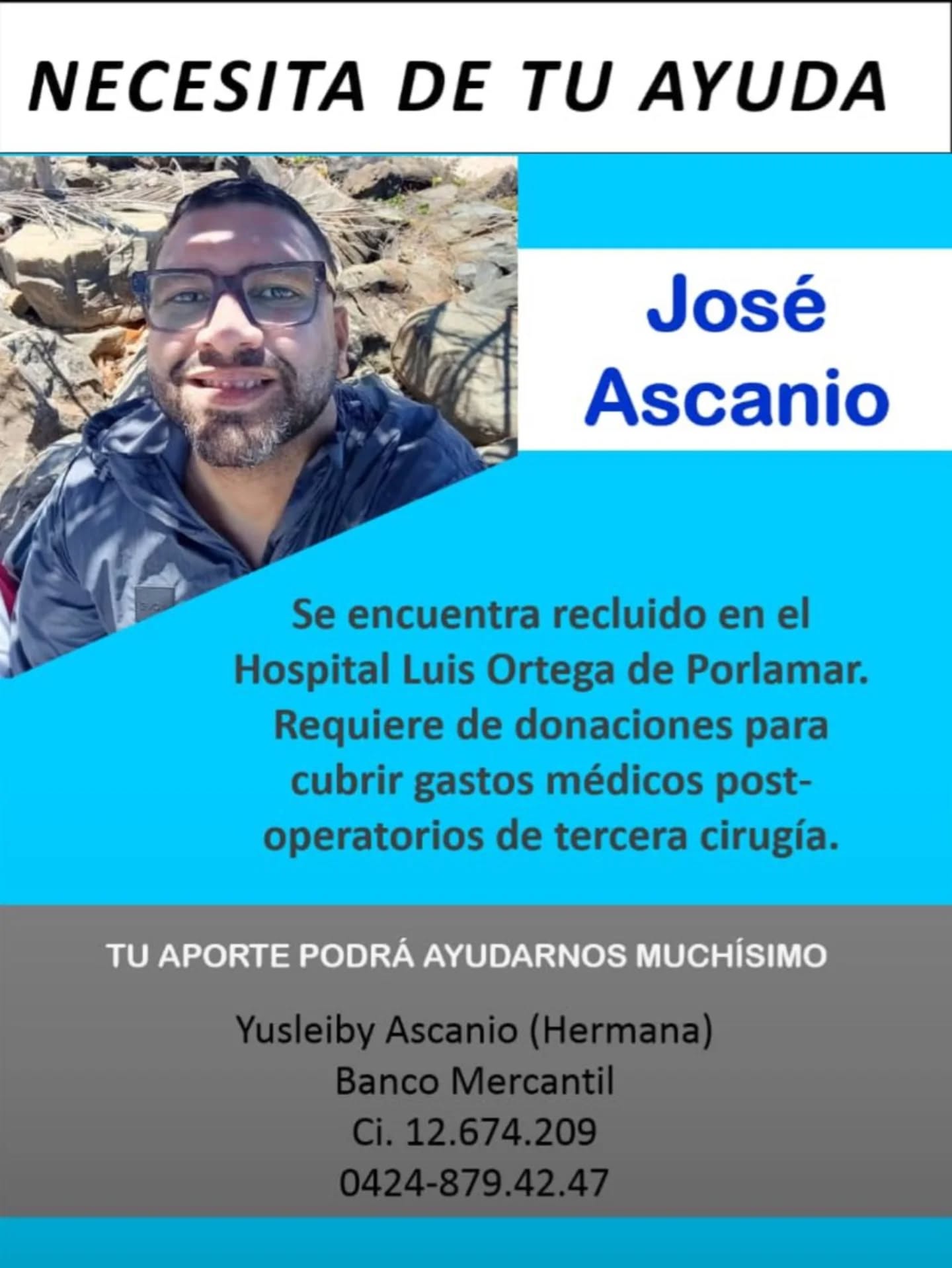 SERVICIO PÚBLICO / SE NECESITA DE TU AYUDA 🩺🙏
Hacemos un llamado a la solidaridad para apoyar a José Ascanio, quien actualmente se encuentra recluido en el Hospital Luis Ortega de Porlamar.

José requiere de donaciones económicas para poder cubrir los gastos médicos post-operatorios de su tercera cirugía. ¡Cualquier aporte, por más pequeño que sea, será de muchísima ayuda para su recuperación!

Si deseas colaborar, puedes realizar tu aporte a la cuenta de su hermana:

Yusleiby Ascanio (Hermana)
Banco: Mercantil
Cédula de Identidad: V-12.674.209
Teléfono / Pago Móvil: 0424-879.42.47

Si no tienes la posibilidad de donar económicamente, ayúdanos compartiendo esta información para que pueda llegar a más personas. ¡Muchísimas gracias por tu generosidad y apoyo! 🇻🇪✨
